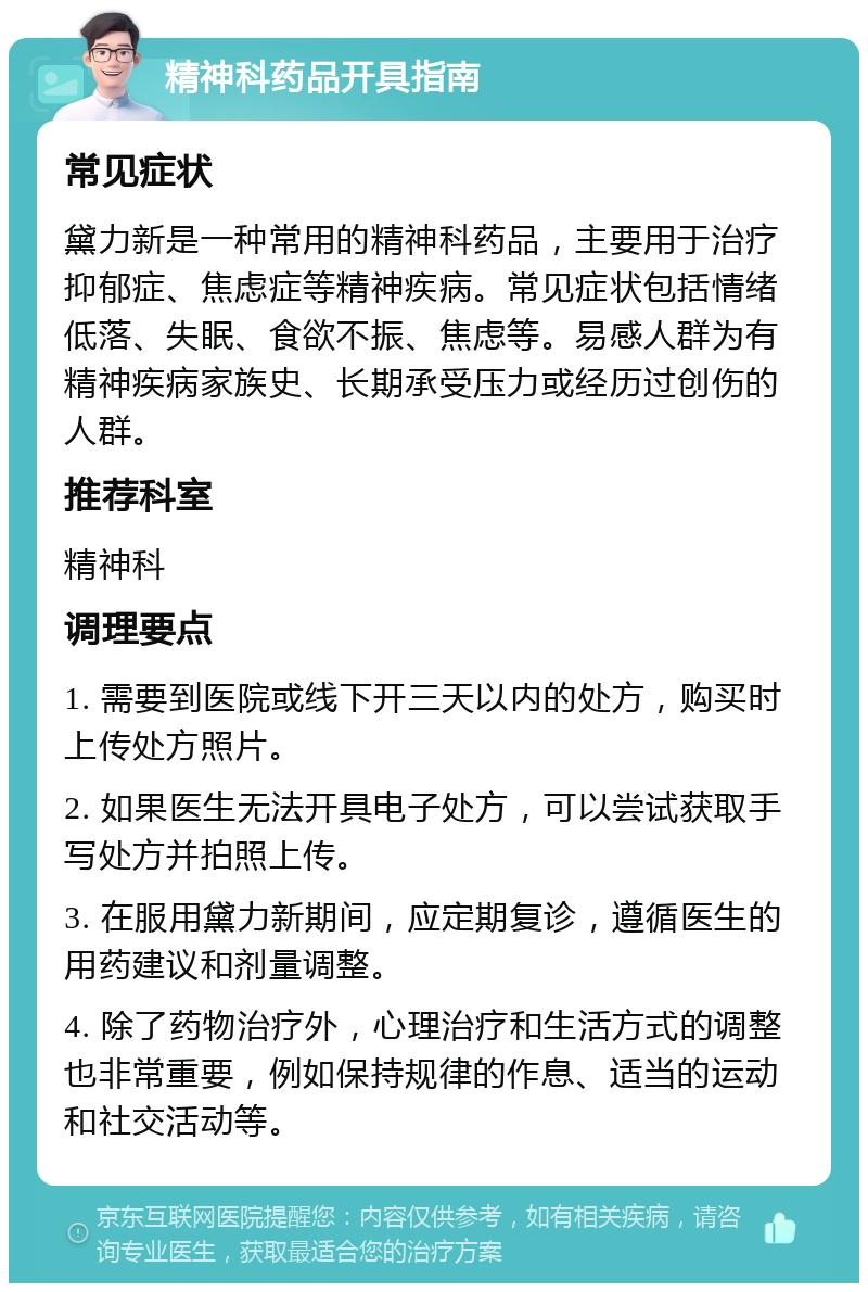 精神科药品开具指南 常见症状 黛力新是一种常用的精神科药品，主要用于治疗抑郁症、焦虑症等精神疾病。常见症状包括情绪低落、失眠、食欲不振、焦虑等。易感人群为有精神疾病家族史、长期承受压力或经历过创伤的人群。 推荐科室 精神科 调理要点 1. 需要到医院或线下开三天以内的处方，购买时上传处方照片。 2. 如果医生无法开具电子处方，可以尝试获取手写处方并拍照上传。 3. 在服用黛力新期间，应定期复诊，遵循医生的用药建议和剂量调整。 4. 除了药物治疗外，心理治疗和生活方式的调整也非常重要，例如保持规律的作息、适当的运动和社交活动等。