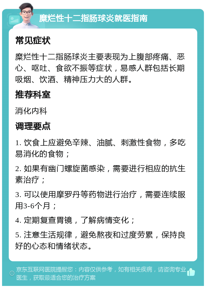 糜烂性十二指肠球炎就医指南 常见症状 糜烂性十二指肠球炎主要表现为上腹部疼痛、恶心、呕吐、食欲不振等症状，易感人群包括长期吸烟、饮酒、精神压力大的人群。 推荐科室 消化内科 调理要点 1. 饮食上应避免辛辣、油腻、刺激性食物，多吃易消化的食物； 2. 如果有幽门螺旋菌感染，需要进行相应的抗生素治疗； 3. 可以使用摩罗丹等药物进行治疗，需要连续服用3-6个月； 4. 定期复查胃镜，了解病情变化； 5. 注意生活规律，避免熬夜和过度劳累，保持良好的心态和情绪状态。