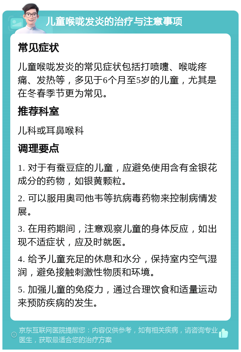 儿童喉咙发炎的治疗与注意事项 常见症状 儿童喉咙发炎的常见症状包括打喷嚏、喉咙疼痛、发热等，多见于6个月至5岁的儿童，尤其是在冬春季节更为常见。 推荐科室 儿科或耳鼻喉科 调理要点 1. 对于有蚕豆症的儿童，应避免使用含有金银花成分的药物，如银黄颗粒。 2. 可以服用奥司他韦等抗病毒药物来控制病情发展。 3. 在用药期间，注意观察儿童的身体反应，如出现不适症状，应及时就医。 4. 给予儿童充足的休息和水分，保持室内空气湿润，避免接触刺激性物质和环境。 5. 加强儿童的免疫力，通过合理饮食和适量运动来预防疾病的发生。