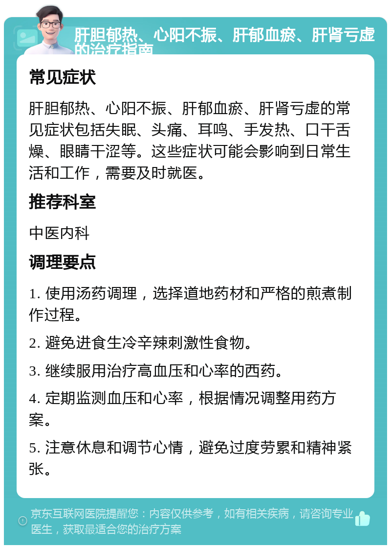 肝胆郁热、心阳不振、肝郁血瘀、肝肾亏虚的治疗指南 常见症状 肝胆郁热、心阳不振、肝郁血瘀、肝肾亏虚的常见症状包括失眠、头痛、耳鸣、手发热、口干舌燥、眼睛干涩等。这些症状可能会影响到日常生活和工作，需要及时就医。 推荐科室 中医内科 调理要点 1. 使用汤药调理，选择道地药材和严格的煎煮制作过程。 2. 避免进食生冷辛辣刺激性食物。 3. 继续服用治疗高血压和心率的西药。 4. 定期监测血压和心率，根据情况调整用药方案。 5. 注意休息和调节心情，避免过度劳累和精神紧张。