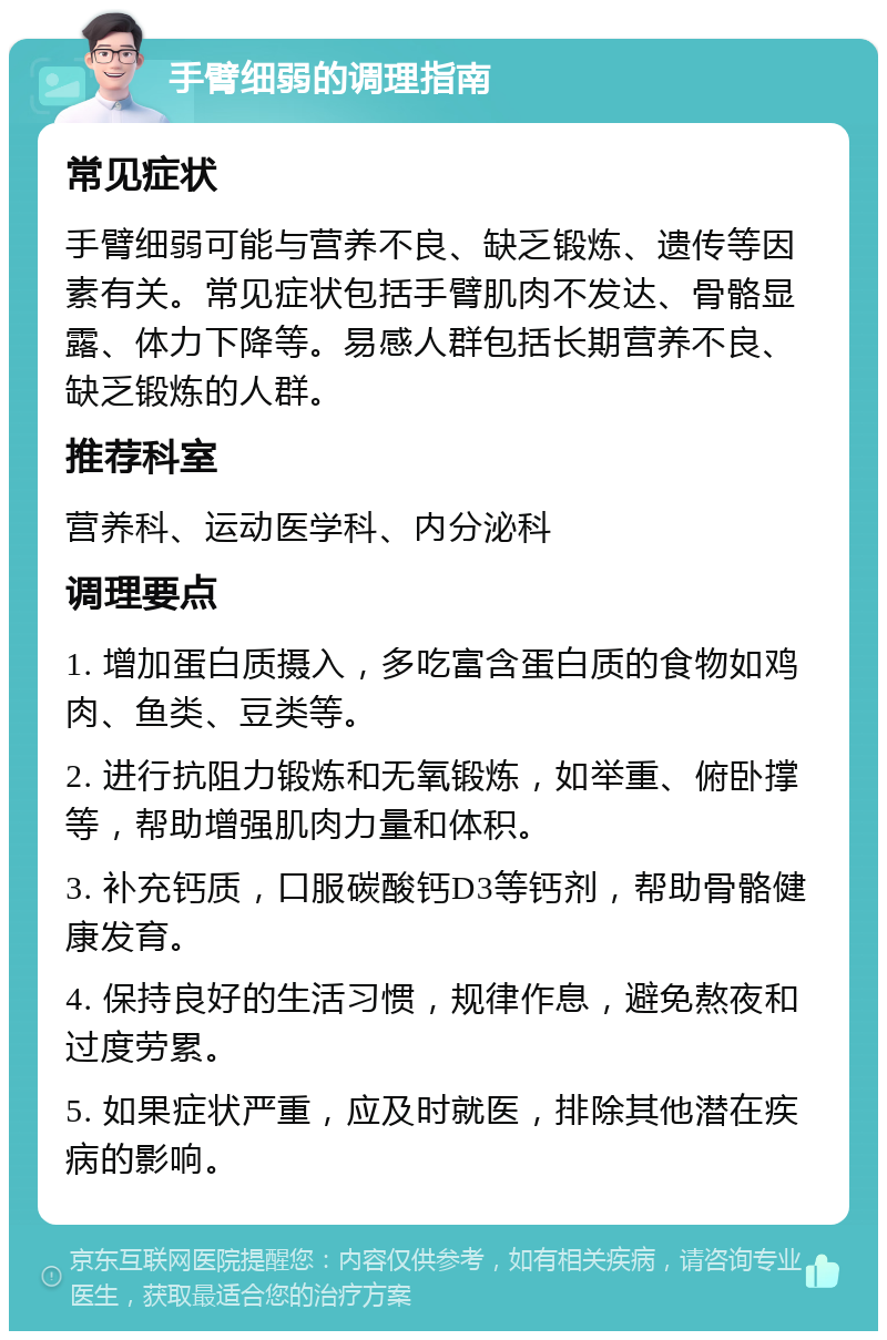 手臂细弱的调理指南 常见症状 手臂细弱可能与营养不良、缺乏锻炼、遗传等因素有关。常见症状包括手臂肌肉不发达、骨骼显露、体力下降等。易感人群包括长期营养不良、缺乏锻炼的人群。 推荐科室 营养科、运动医学科、内分泌科 调理要点 1. 增加蛋白质摄入，多吃富含蛋白质的食物如鸡肉、鱼类、豆类等。 2. 进行抗阻力锻炼和无氧锻炼，如举重、俯卧撑等，帮助增强肌肉力量和体积。 3. 补充钙质，口服碳酸钙D3等钙剂，帮助骨骼健康发育。 4. 保持良好的生活习惯，规律作息，避免熬夜和过度劳累。 5. 如果症状严重，应及时就医，排除其他潜在疾病的影响。