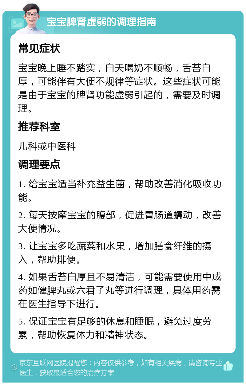 宝宝脾肾虚弱的调理指南 常见症状 宝宝晚上睡不踏实，白天喝奶不顺畅，舌苔白厚，可能伴有大便不规律等症状。这些症状可能是由于宝宝的脾肾功能虚弱引起的，需要及时调理。 推荐科室 儿科或中医科 调理要点 1. 给宝宝适当补充益生菌，帮助改善消化吸收功能。 2. 每天按摩宝宝的腹部，促进胃肠道蠕动，改善大便情况。 3. 让宝宝多吃蔬菜和水果，增加膳食纤维的摄入，帮助排便。 4. 如果舌苔白厚且不易清洁，可能需要使用中成药如健脾丸或六君子丸等进行调理，具体用药需在医生指导下进行。 5. 保证宝宝有足够的休息和睡眠，避免过度劳累，帮助恢复体力和精神状态。