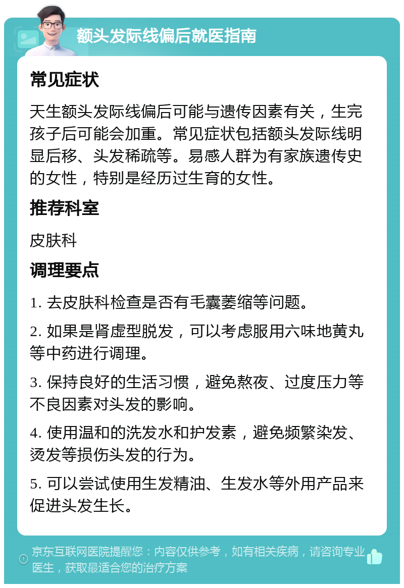 额头发际线偏后就医指南 常见症状 天生额头发际线偏后可能与遗传因素有关，生完孩子后可能会加重。常见症状包括额头发际线明显后移、头发稀疏等。易感人群为有家族遗传史的女性，特别是经历过生育的女性。 推荐科室 皮肤科 调理要点 1. 去皮肤科检查是否有毛囊萎缩等问题。 2. 如果是肾虚型脱发，可以考虑服用六味地黄丸等中药进行调理。 3. 保持良好的生活习惯，避免熬夜、过度压力等不良因素对头发的影响。 4. 使用温和的洗发水和护发素，避免频繁染发、烫发等损伤头发的行为。 5. 可以尝试使用生发精油、生发水等外用产品来促进头发生长。