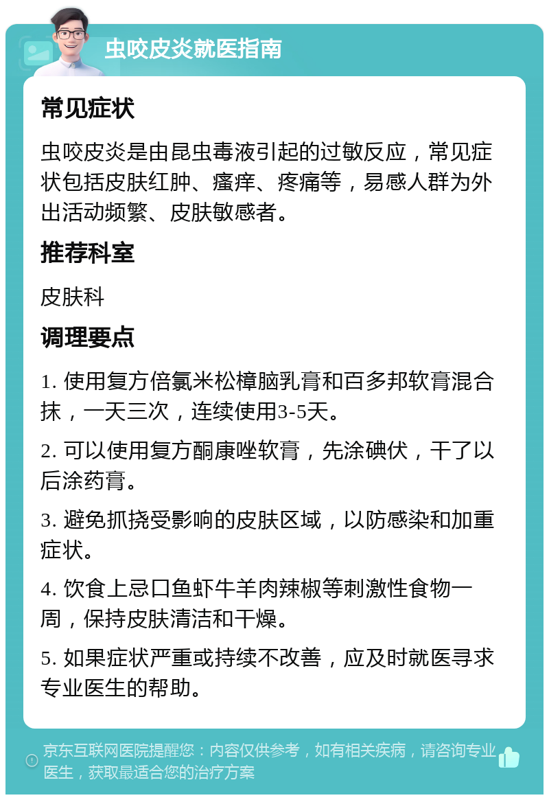 虫咬皮炎就医指南 常见症状 虫咬皮炎是由昆虫毒液引起的过敏反应，常见症状包括皮肤红肿、瘙痒、疼痛等，易感人群为外出活动频繁、皮肤敏感者。 推荐科室 皮肤科 调理要点 1. 使用复方倍氯米松樟脑乳膏和百多邦软膏混合抹，一天三次，连续使用3-5天。 2. 可以使用复方酮康唑软膏，先涂碘伏，干了以后涂药膏。 3. 避免抓挠受影响的皮肤区域，以防感染和加重症状。 4. 饮食上忌口鱼虾牛羊肉辣椒等刺激性食物一周，保持皮肤清洁和干燥。 5. 如果症状严重或持续不改善，应及时就医寻求专业医生的帮助。