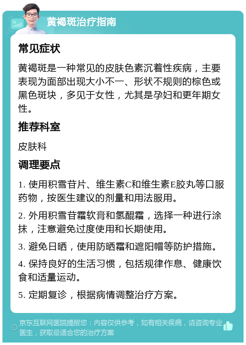 黄褐斑治疗指南 常见症状 黄褐斑是一种常见的皮肤色素沉着性疾病，主要表现为面部出现大小不一、形状不规则的棕色或黑色斑块，多见于女性，尤其是孕妇和更年期女性。 推荐科室 皮肤科 调理要点 1. 使用积雪苷片、维生素C和维生素E胶丸等口服药物，按医生建议的剂量和用法服用。 2. 外用积雪苷霜软膏和氢醌霜，选择一种进行涂抹，注意避免过度使用和长期使用。 3. 避免日晒，使用防晒霜和遮阳帽等防护措施。 4. 保持良好的生活习惯，包括规律作息、健康饮食和适量运动。 5. 定期复诊，根据病情调整治疗方案。