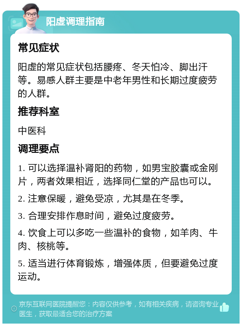 阳虚调理指南 常见症状 阳虚的常见症状包括腰疼、冬天怕冷、脚出汗等。易感人群主要是中老年男性和长期过度疲劳的人群。 推荐科室 中医科 调理要点 1. 可以选择温补肾阳的药物，如男宝胶囊或金刚片，两者效果相近，选择同仁堂的产品也可以。 2. 注意保暖，避免受凉，尤其是在冬季。 3. 合理安排作息时间，避免过度疲劳。 4. 饮食上可以多吃一些温补的食物，如羊肉、牛肉、核桃等。 5. 适当进行体育锻炼，增强体质，但要避免过度运动。