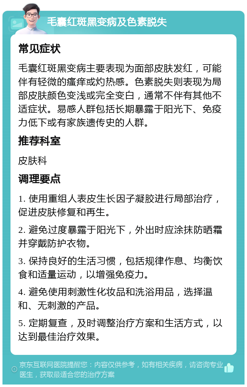 毛囊红斑黑变病及色素脱失 常见症状 毛囊红斑黑变病主要表现为面部皮肤发红，可能伴有轻微的瘙痒或灼热感。色素脱失则表现为局部皮肤颜色变浅或完全变白，通常不伴有其他不适症状。易感人群包括长期暴露于阳光下、免疫力低下或有家族遗传史的人群。 推荐科室 皮肤科 调理要点 1. 使用重组人表皮生长因子凝胶进行局部治疗，促进皮肤修复和再生。 2. 避免过度暴露于阳光下，外出时应涂抹防晒霜并穿戴防护衣物。 3. 保持良好的生活习惯，包括规律作息、均衡饮食和适量运动，以增强免疫力。 4. 避免使用刺激性化妆品和洗浴用品，选择温和、无刺激的产品。 5. 定期复查，及时调整治疗方案和生活方式，以达到最佳治疗效果。