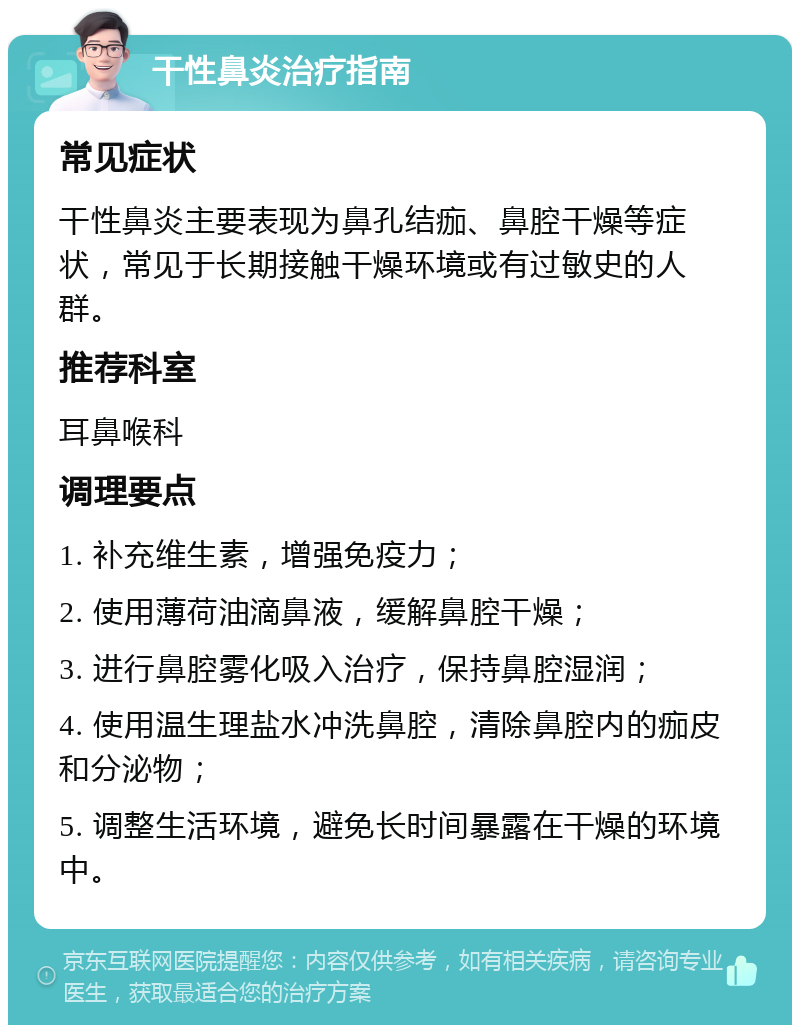 干性鼻炎治疗指南 常见症状 干性鼻炎主要表现为鼻孔结痂、鼻腔干燥等症状，常见于长期接触干燥环境或有过敏史的人群。 推荐科室 耳鼻喉科 调理要点 1. 补充维生素，增强免疫力； 2. 使用薄荷油滴鼻液，缓解鼻腔干燥； 3. 进行鼻腔雾化吸入治疗，保持鼻腔湿润； 4. 使用温生理盐水冲洗鼻腔，清除鼻腔内的痂皮和分泌物； 5. 调整生活环境，避免长时间暴露在干燥的环境中。