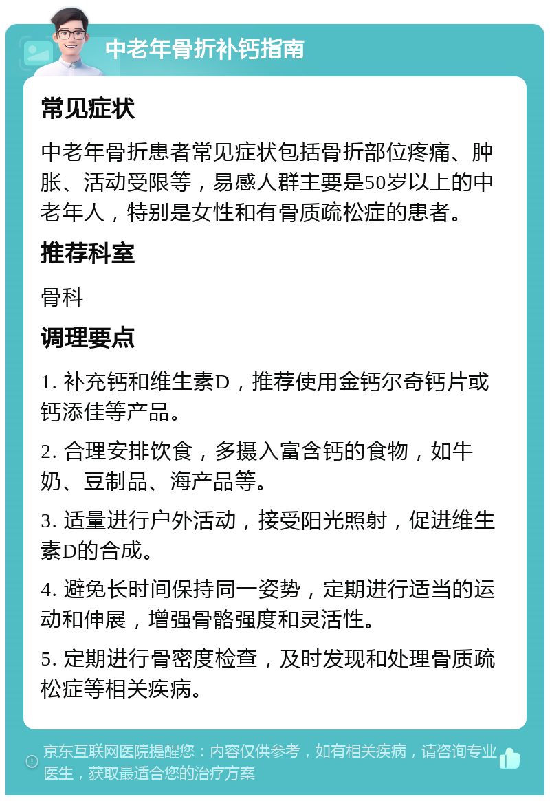 中老年骨折补钙指南 常见症状 中老年骨折患者常见症状包括骨折部位疼痛、肿胀、活动受限等，易感人群主要是50岁以上的中老年人，特别是女性和有骨质疏松症的患者。 推荐科室 骨科 调理要点 1. 补充钙和维生素D，推荐使用金钙尔奇钙片或钙添佳等产品。 2. 合理安排饮食，多摄入富含钙的食物，如牛奶、豆制品、海产品等。 3. 适量进行户外活动，接受阳光照射，促进维生素D的合成。 4. 避免长时间保持同一姿势，定期进行适当的运动和伸展，增强骨骼强度和灵活性。 5. 定期进行骨密度检查，及时发现和处理骨质疏松症等相关疾病。