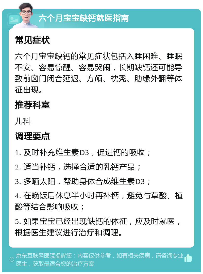 六个月宝宝缺钙就医指南 常见症状 六个月宝宝缺钙的常见症状包括入睡困难、睡眠不安、容易惊醒、容易哭闹，长期缺钙还可能导致前囟门闭合延迟、方颅、枕秃、肋缘外翻等体征出现。 推荐科室 儿科 调理要点 1. 及时补充维生素D3，促进钙的吸收； 2. 适当补钙，选择合适的乳钙产品； 3. 多晒太阳，帮助身体合成维生素D3； 4. 在晚饭后休息半小时再补钙，避免与草酸、植酸等结合影响吸收； 5. 如果宝宝已经出现缺钙的体征，应及时就医，根据医生建议进行治疗和调理。