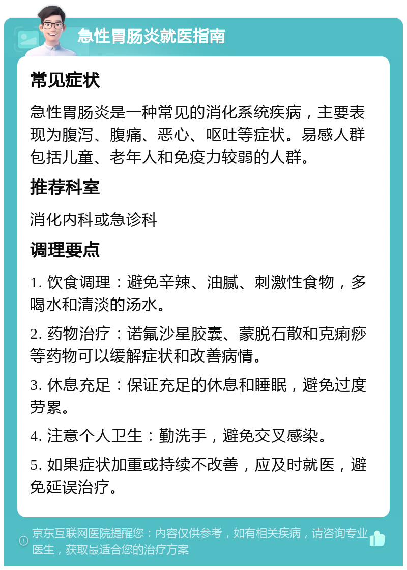 急性胃肠炎就医指南 常见症状 急性胃肠炎是一种常见的消化系统疾病，主要表现为腹泻、腹痛、恶心、呕吐等症状。易感人群包括儿童、老年人和免疫力较弱的人群。 推荐科室 消化内科或急诊科 调理要点 1. 饮食调理：避免辛辣、油腻、刺激性食物，多喝水和清淡的汤水。 2. 药物治疗：诺氟沙星胶囊、蒙脱石散和克痢痧等药物可以缓解症状和改善病情。 3. 休息充足：保证充足的休息和睡眠，避免过度劳累。 4. 注意个人卫生：勤洗手，避免交叉感染。 5. 如果症状加重或持续不改善，应及时就医，避免延误治疗。