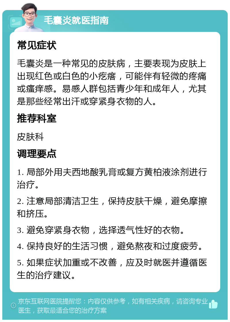 毛囊炎就医指南 常见症状 毛囊炎是一种常见的皮肤病，主要表现为皮肤上出现红色或白色的小疙瘩，可能伴有轻微的疼痛或瘙痒感。易感人群包括青少年和成年人，尤其是那些经常出汗或穿紧身衣物的人。 推荐科室 皮肤科 调理要点 1. 局部外用夫西地酸乳膏或复方黄柏液涂剂进行治疗。 2. 注意局部清洁卫生，保持皮肤干燥，避免摩擦和挤压。 3. 避免穿紧身衣物，选择透气性好的衣物。 4. 保持良好的生活习惯，避免熬夜和过度疲劳。 5. 如果症状加重或不改善，应及时就医并遵循医生的治疗建议。