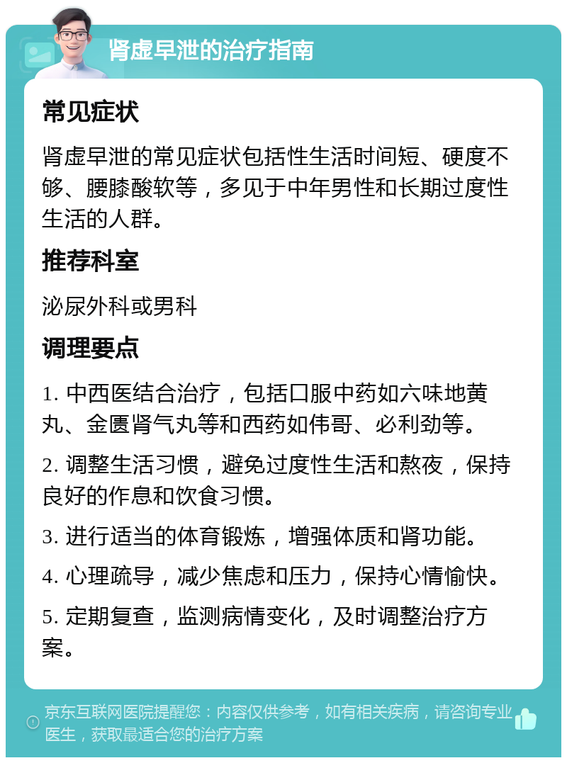 肾虚早泄的治疗指南 常见症状 肾虚早泄的常见症状包括性生活时间短、硬度不够、腰膝酸软等，多见于中年男性和长期过度性生活的人群。 推荐科室 泌尿外科或男科 调理要点 1. 中西医结合治疗，包括口服中药如六味地黄丸、金匮肾气丸等和西药如伟哥、必利劲等。 2. 调整生活习惯，避免过度性生活和熬夜，保持良好的作息和饮食习惯。 3. 进行适当的体育锻炼，增强体质和肾功能。 4. 心理疏导，减少焦虑和压力，保持心情愉快。 5. 定期复查，监测病情变化，及时调整治疗方案。