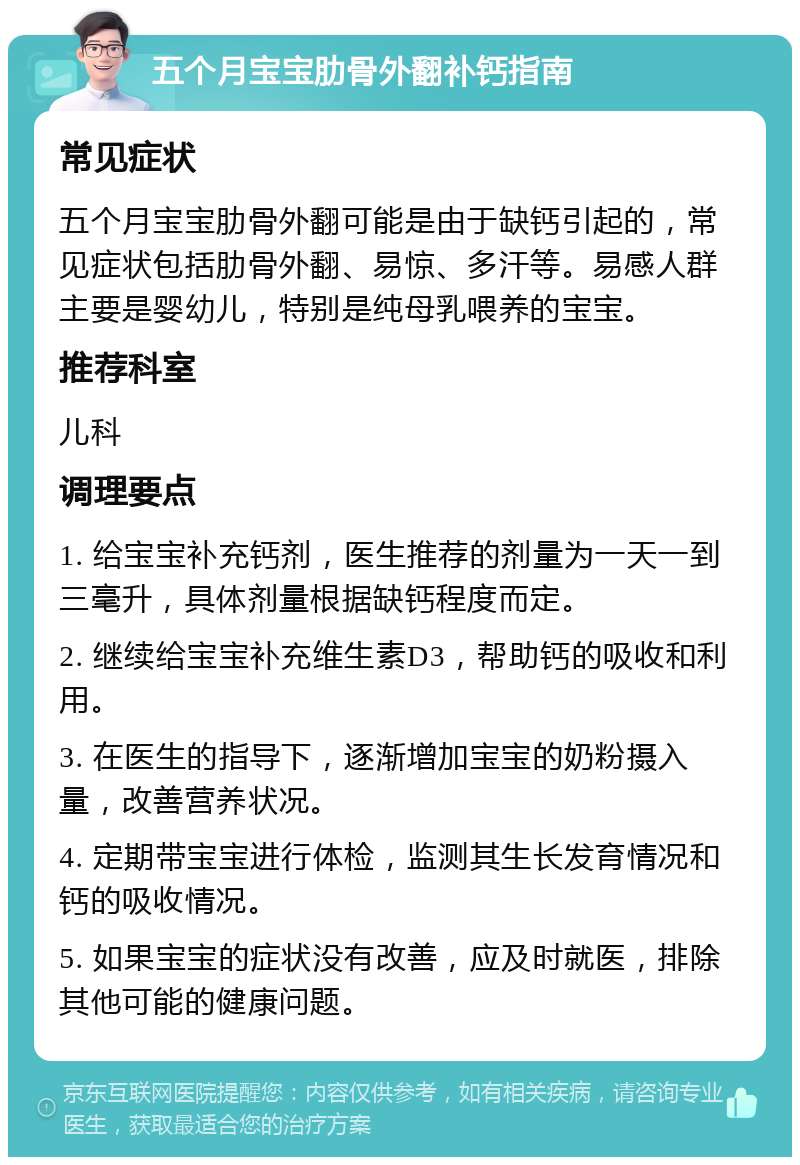 五个月宝宝肋骨外翻补钙指南 常见症状 五个月宝宝肋骨外翻可能是由于缺钙引起的，常见症状包括肋骨外翻、易惊、多汗等。易感人群主要是婴幼儿，特别是纯母乳喂养的宝宝。 推荐科室 儿科 调理要点 1. 给宝宝补充钙剂，医生推荐的剂量为一天一到三毫升，具体剂量根据缺钙程度而定。 2. 继续给宝宝补充维生素D3，帮助钙的吸收和利用。 3. 在医生的指导下，逐渐增加宝宝的奶粉摄入量，改善营养状况。 4. 定期带宝宝进行体检，监测其生长发育情况和钙的吸收情况。 5. 如果宝宝的症状没有改善，应及时就医，排除其他可能的健康问题。