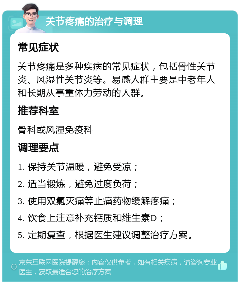 关节疼痛的治疗与调理 常见症状 关节疼痛是多种疾病的常见症状，包括骨性关节炎、风湿性关节炎等。易感人群主要是中老年人和长期从事重体力劳动的人群。 推荐科室 骨科或风湿免疫科 调理要点 1. 保持关节温暖，避免受凉； 2. 适当锻炼，避免过度负荷； 3. 使用双氯灭痛等止痛药物缓解疼痛； 4. 饮食上注意补充钙质和维生素D； 5. 定期复查，根据医生建议调整治疗方案。