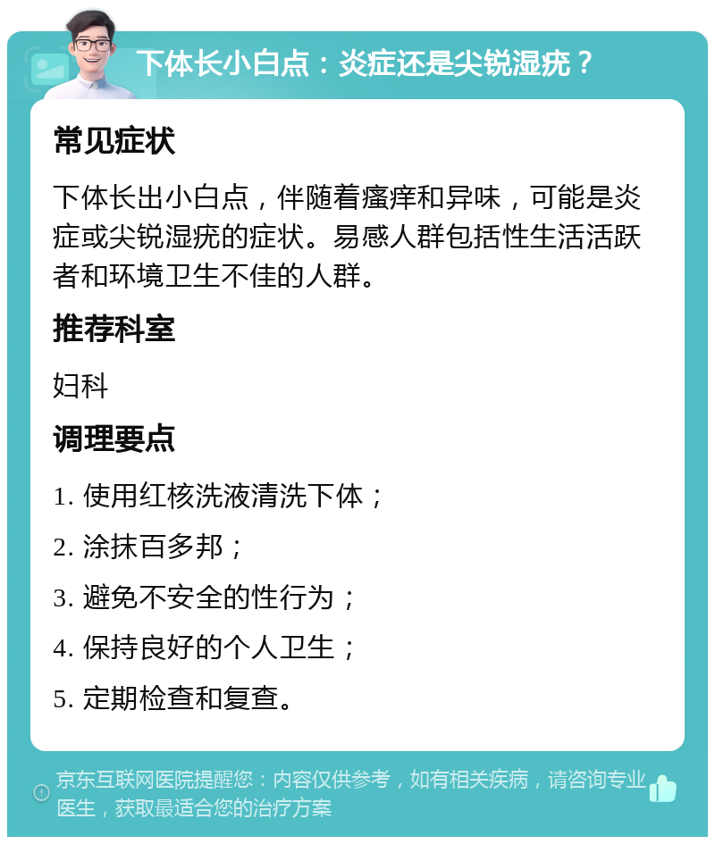 下体长小白点：炎症还是尖锐湿疣？ 常见症状 下体长出小白点，伴随着瘙痒和异味，可能是炎症或尖锐湿疣的症状。易感人群包括性生活活跃者和环境卫生不佳的人群。 推荐科室 妇科 调理要点 1. 使用红核洗液清洗下体； 2. 涂抹百多邦； 3. 避免不安全的性行为； 4. 保持良好的个人卫生； 5. 定期检查和复查。