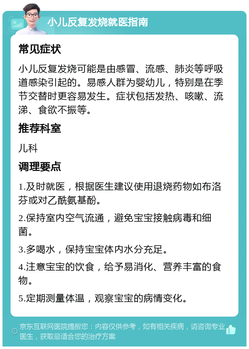 小儿反复发烧就医指南 常见症状 小儿反复发烧可能是由感冒、流感、肺炎等呼吸道感染引起的。易感人群为婴幼儿，特别是在季节交替时更容易发生。症状包括发热、咳嗽、流涕、食欲不振等。 推荐科室 儿科 调理要点 1.及时就医，根据医生建议使用退烧药物如布洛芬或对乙酰氨基酚。 2.保持室内空气流通，避免宝宝接触病毒和细菌。 3.多喝水，保持宝宝体内水分充足。 4.注意宝宝的饮食，给予易消化、营养丰富的食物。 5.定期测量体温，观察宝宝的病情变化。