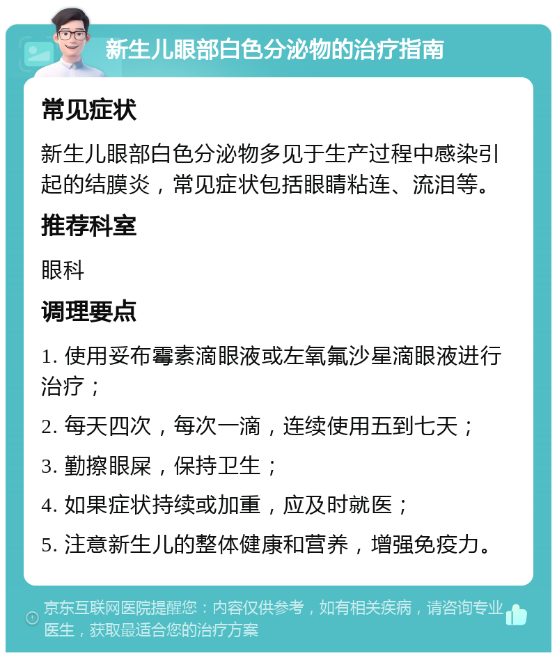 新生儿眼部白色分泌物的治疗指南 常见症状 新生儿眼部白色分泌物多见于生产过程中感染引起的结膜炎，常见症状包括眼睛粘连、流泪等。 推荐科室 眼科 调理要点 1. 使用妥布霉素滴眼液或左氧氟沙星滴眼液进行治疗； 2. 每天四次，每次一滴，连续使用五到七天； 3. 勤擦眼屎，保持卫生； 4. 如果症状持续或加重，应及时就医； 5. 注意新生儿的整体健康和营养，增强免疫力。