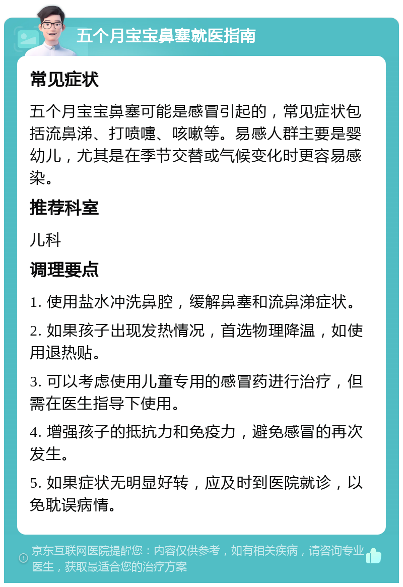 五个月宝宝鼻塞就医指南 常见症状 五个月宝宝鼻塞可能是感冒引起的，常见症状包括流鼻涕、打喷嚏、咳嗽等。易感人群主要是婴幼儿，尤其是在季节交替或气候变化时更容易感染。 推荐科室 儿科 调理要点 1. 使用盐水冲洗鼻腔，缓解鼻塞和流鼻涕症状。 2. 如果孩子出现发热情况，首选物理降温，如使用退热贴。 3. 可以考虑使用儿童专用的感冒药进行治疗，但需在医生指导下使用。 4. 增强孩子的抵抗力和免疫力，避免感冒的再次发生。 5. 如果症状无明显好转，应及时到医院就诊，以免耽误病情。