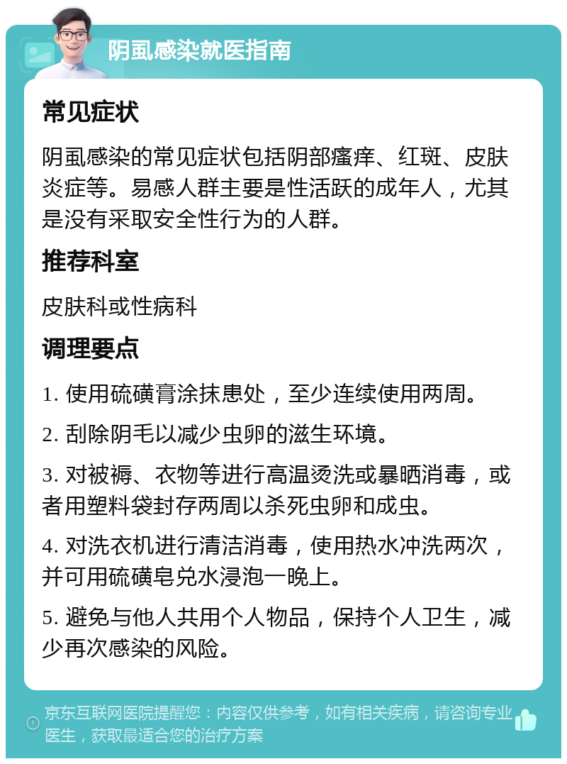 阴虱感染就医指南 常见症状 阴虱感染的常见症状包括阴部瘙痒、红斑、皮肤炎症等。易感人群主要是性活跃的成年人，尤其是没有采取安全性行为的人群。 推荐科室 皮肤科或性病科 调理要点 1. 使用硫磺膏涂抹患处，至少连续使用两周。 2. 刮除阴毛以减少虫卵的滋生环境。 3. 对被褥、衣物等进行高温烫洗或暴晒消毒，或者用塑料袋封存两周以杀死虫卵和成虫。 4. 对洗衣机进行清洁消毒，使用热水冲洗两次，并可用硫磺皂兑水浸泡一晚上。 5. 避免与他人共用个人物品，保持个人卫生，减少再次感染的风险。