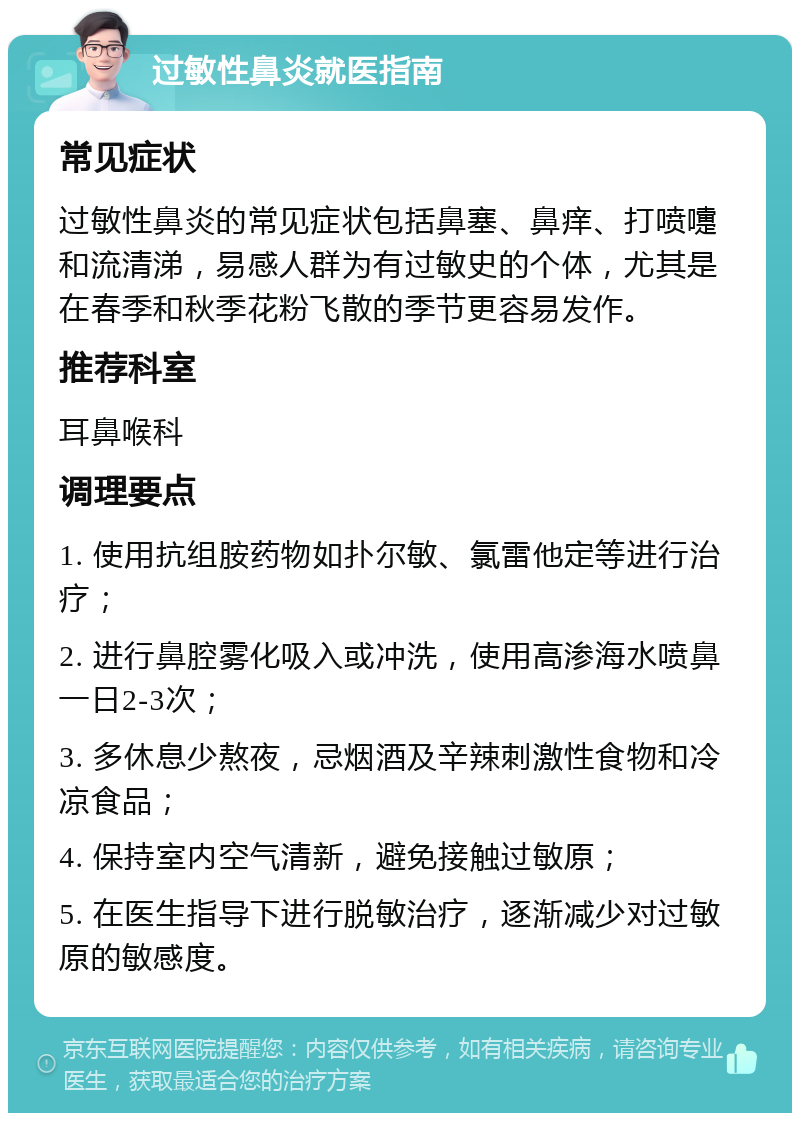 过敏性鼻炎就医指南 常见症状 过敏性鼻炎的常见症状包括鼻塞、鼻痒、打喷嚏和流清涕，易感人群为有过敏史的个体，尤其是在春季和秋季花粉飞散的季节更容易发作。 推荐科室 耳鼻喉科 调理要点 1. 使用抗组胺药物如扑尔敏、氯雷他定等进行治疗； 2. 进行鼻腔雾化吸入或冲洗，使用高渗海水喷鼻一日2-3次； 3. 多休息少熬夜，忌烟酒及辛辣刺激性食物和冷凉食品； 4. 保持室内空气清新，避免接触过敏原； 5. 在医生指导下进行脱敏治疗，逐渐减少对过敏原的敏感度。