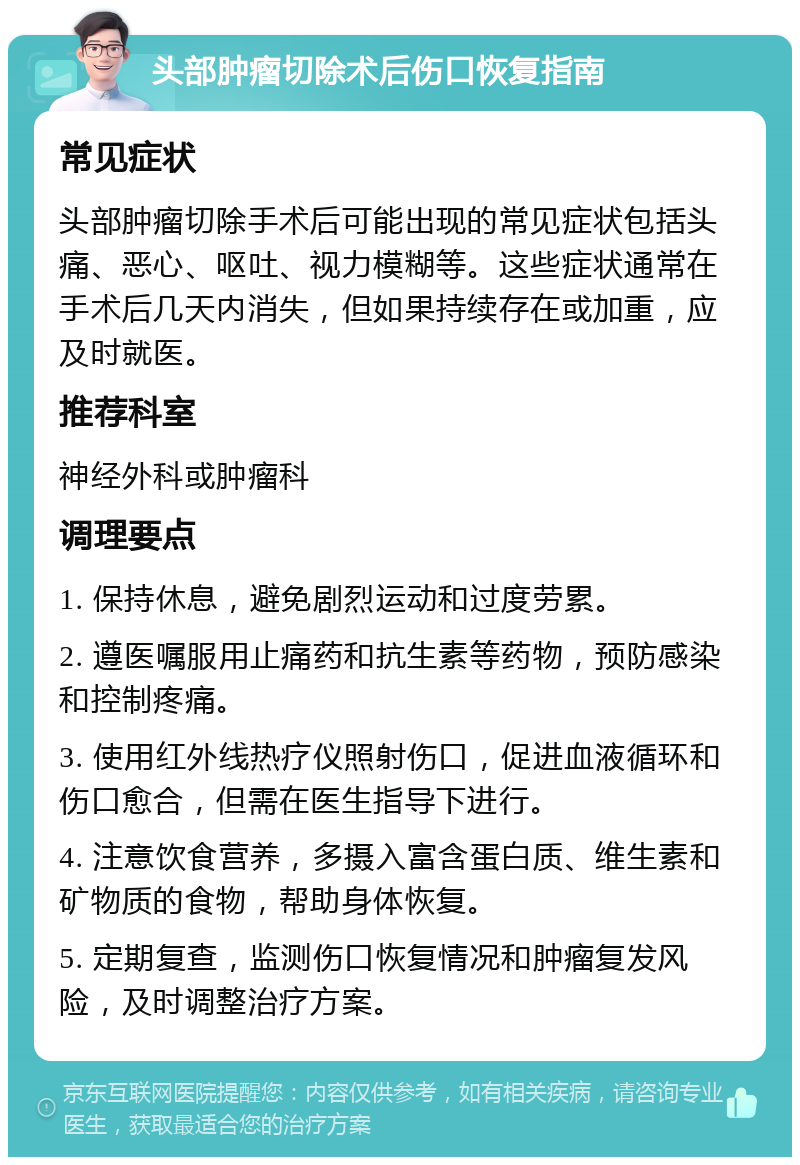 头部肿瘤切除术后伤口恢复指南 常见症状 头部肿瘤切除手术后可能出现的常见症状包括头痛、恶心、呕吐、视力模糊等。这些症状通常在手术后几天内消失，但如果持续存在或加重，应及时就医。 推荐科室 神经外科或肿瘤科 调理要点 1. 保持休息，避免剧烈运动和过度劳累。 2. 遵医嘱服用止痛药和抗生素等药物，预防感染和控制疼痛。 3. 使用红外线热疗仪照射伤口，促进血液循环和伤口愈合，但需在医生指导下进行。 4. 注意饮食营养，多摄入富含蛋白质、维生素和矿物质的食物，帮助身体恢复。 5. 定期复查，监测伤口恢复情况和肿瘤复发风险，及时调整治疗方案。