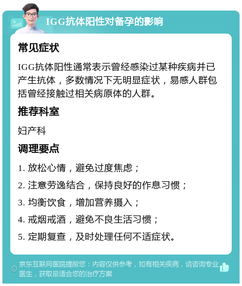 IGG抗体阳性对备孕的影响 常见症状 IGG抗体阳性通常表示曾经感染过某种疾病并已产生抗体，多数情况下无明显症状，易感人群包括曾经接触过相关病原体的人群。 推荐科室 妇产科 调理要点 1. 放松心情，避免过度焦虑； 2. 注意劳逸结合，保持良好的作息习惯； 3. 均衡饮食，增加营养摄入； 4. 戒烟戒酒，避免不良生活习惯； 5. 定期复查，及时处理任何不适症状。