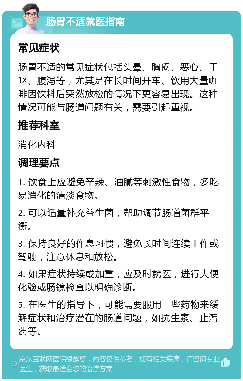 肠胃不适就医指南 常见症状 肠胃不适的常见症状包括头晕、胸闷、恶心、干呕、腹泻等，尤其是在长时间开车、饮用大量咖啡因饮料后突然放松的情况下更容易出现。这种情况可能与肠道问题有关，需要引起重视。 推荐科室 消化内科 调理要点 1. 饮食上应避免辛辣、油腻等刺激性食物，多吃易消化的清淡食物。 2. 可以适量补充益生菌，帮助调节肠道菌群平衡。 3. 保持良好的作息习惯，避免长时间连续工作或驾驶，注意休息和放松。 4. 如果症状持续或加重，应及时就医，进行大便化验或肠镜检查以明确诊断。 5. 在医生的指导下，可能需要服用一些药物来缓解症状和治疗潜在的肠道问题，如抗生素、止泻药等。