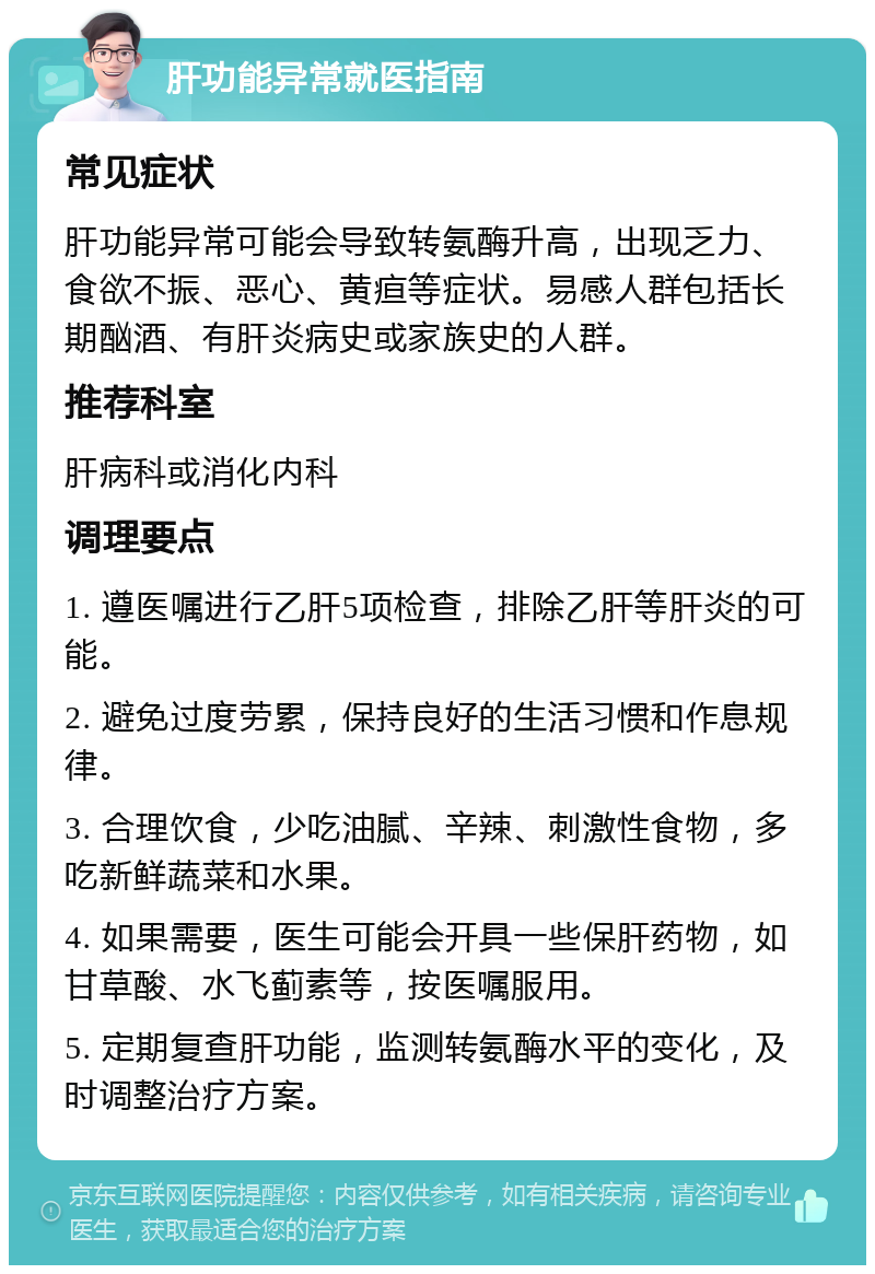 肝功能异常就医指南 常见症状 肝功能异常可能会导致转氨酶升高，出现乏力、食欲不振、恶心、黄疸等症状。易感人群包括长期酗酒、有肝炎病史或家族史的人群。 推荐科室 肝病科或消化内科 调理要点 1. 遵医嘱进行乙肝5项检查，排除乙肝等肝炎的可能。 2. 避免过度劳累，保持良好的生活习惯和作息规律。 3. 合理饮食，少吃油腻、辛辣、刺激性食物，多吃新鲜蔬菜和水果。 4. 如果需要，医生可能会开具一些保肝药物，如甘草酸、水飞蓟素等，按医嘱服用。 5. 定期复查肝功能，监测转氨酶水平的变化，及时调整治疗方案。