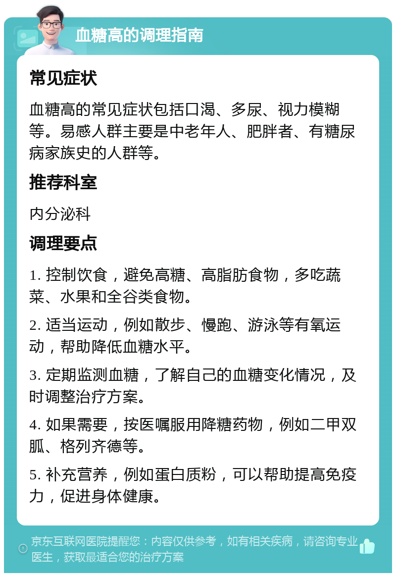 血糖高的调理指南 常见症状 血糖高的常见症状包括口渴、多尿、视力模糊等。易感人群主要是中老年人、肥胖者、有糖尿病家族史的人群等。 推荐科室 内分泌科 调理要点 1. 控制饮食，避免高糖、高脂肪食物，多吃蔬菜、水果和全谷类食物。 2. 适当运动，例如散步、慢跑、游泳等有氧运动，帮助降低血糖水平。 3. 定期监测血糖，了解自己的血糖变化情况，及时调整治疗方案。 4. 如果需要，按医嘱服用降糖药物，例如二甲双胍、格列齐德等。 5. 补充营养，例如蛋白质粉，可以帮助提高免疫力，促进身体健康。