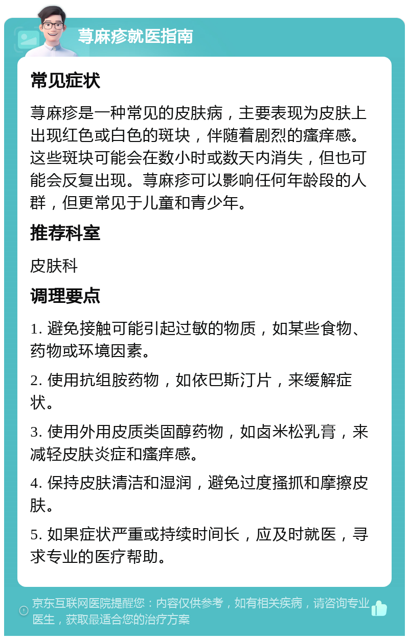 荨麻疹就医指南 常见症状 荨麻疹是一种常见的皮肤病，主要表现为皮肤上出现红色或白色的斑块，伴随着剧烈的瘙痒感。这些斑块可能会在数小时或数天内消失，但也可能会反复出现。荨麻疹可以影响任何年龄段的人群，但更常见于儿童和青少年。 推荐科室 皮肤科 调理要点 1. 避免接触可能引起过敏的物质，如某些食物、药物或环境因素。 2. 使用抗组胺药物，如依巴斯汀片，来缓解症状。 3. 使用外用皮质类固醇药物，如卤米松乳膏，来减轻皮肤炎症和瘙痒感。 4. 保持皮肤清洁和湿润，避免过度搔抓和摩擦皮肤。 5. 如果症状严重或持续时间长，应及时就医，寻求专业的医疗帮助。