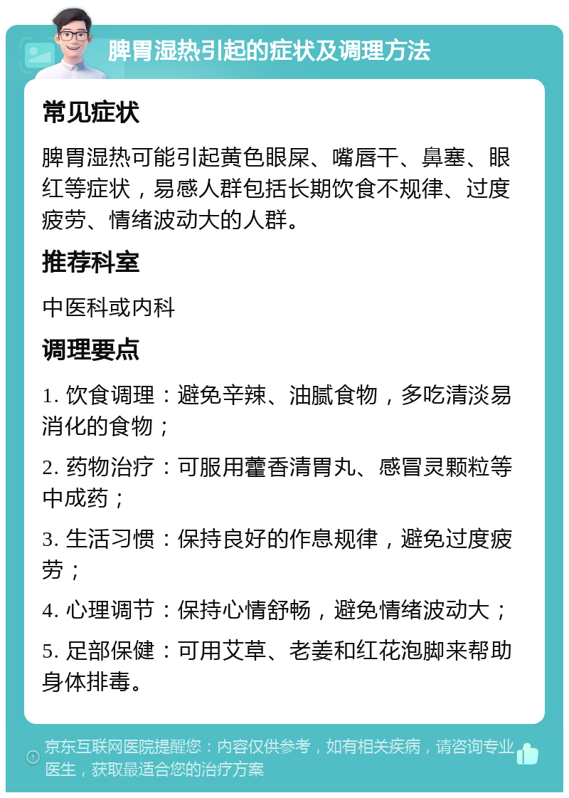 脾胃湿热引起的症状及调理方法 常见症状 脾胃湿热可能引起黄色眼屎、嘴唇干、鼻塞、眼红等症状，易感人群包括长期饮食不规律、过度疲劳、情绪波动大的人群。 推荐科室 中医科或内科 调理要点 1. 饮食调理：避免辛辣、油腻食物，多吃清淡易消化的食物； 2. 药物治疗：可服用藿香清胃丸、感冒灵颗粒等中成药； 3. 生活习惯：保持良好的作息规律，避免过度疲劳； 4. 心理调节：保持心情舒畅，避免情绪波动大； 5. 足部保健：可用艾草、老姜和红花泡脚来帮助身体排毒。