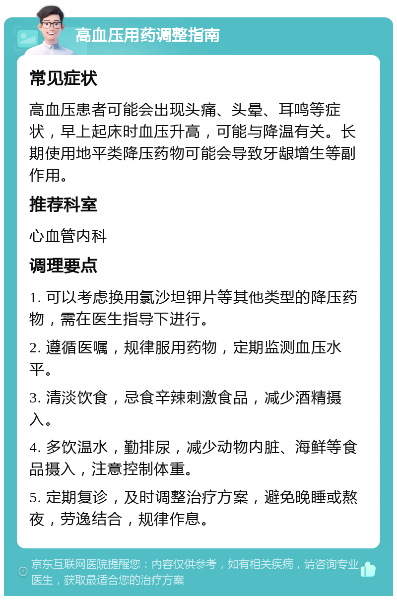 高血压用药调整指南 常见症状 高血压患者可能会出现头痛、头晕、耳鸣等症状，早上起床时血压升高，可能与降温有关。长期使用地平类降压药物可能会导致牙龈增生等副作用。 推荐科室 心血管内科 调理要点 1. 可以考虑换用氯沙坦钾片等其他类型的降压药物，需在医生指导下进行。 2. 遵循医嘱，规律服用药物，定期监测血压水平。 3. 清淡饮食，忌食辛辣刺激食品，减少酒精摄入。 4. 多饮温水，勤排尿，减少动物内脏、海鲜等食品摄入，注意控制体重。 5. 定期复诊，及时调整治疗方案，避免晚睡或熬夜，劳逸结合，规律作息。