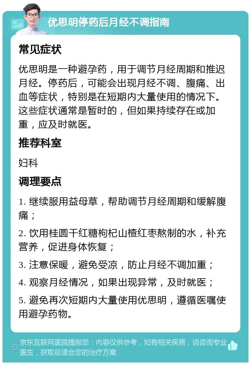 优思明停药后月经不调指南 常见症状 优思明是一种避孕药，用于调节月经周期和推迟月经。停药后，可能会出现月经不调、腹痛、出血等症状，特别是在短期内大量使用的情况下。这些症状通常是暂时的，但如果持续存在或加重，应及时就医。 推荐科室 妇科 调理要点 1. 继续服用益母草，帮助调节月经周期和缓解腹痛； 2. 饮用桂圆干红糖枸杞山楂红枣熬制的水，补充营养，促进身体恢复； 3. 注意保暖，避免受凉，防止月经不调加重； 4. 观察月经情况，如果出现异常，及时就医； 5. 避免再次短期内大量使用优思明，遵循医嘱使用避孕药物。