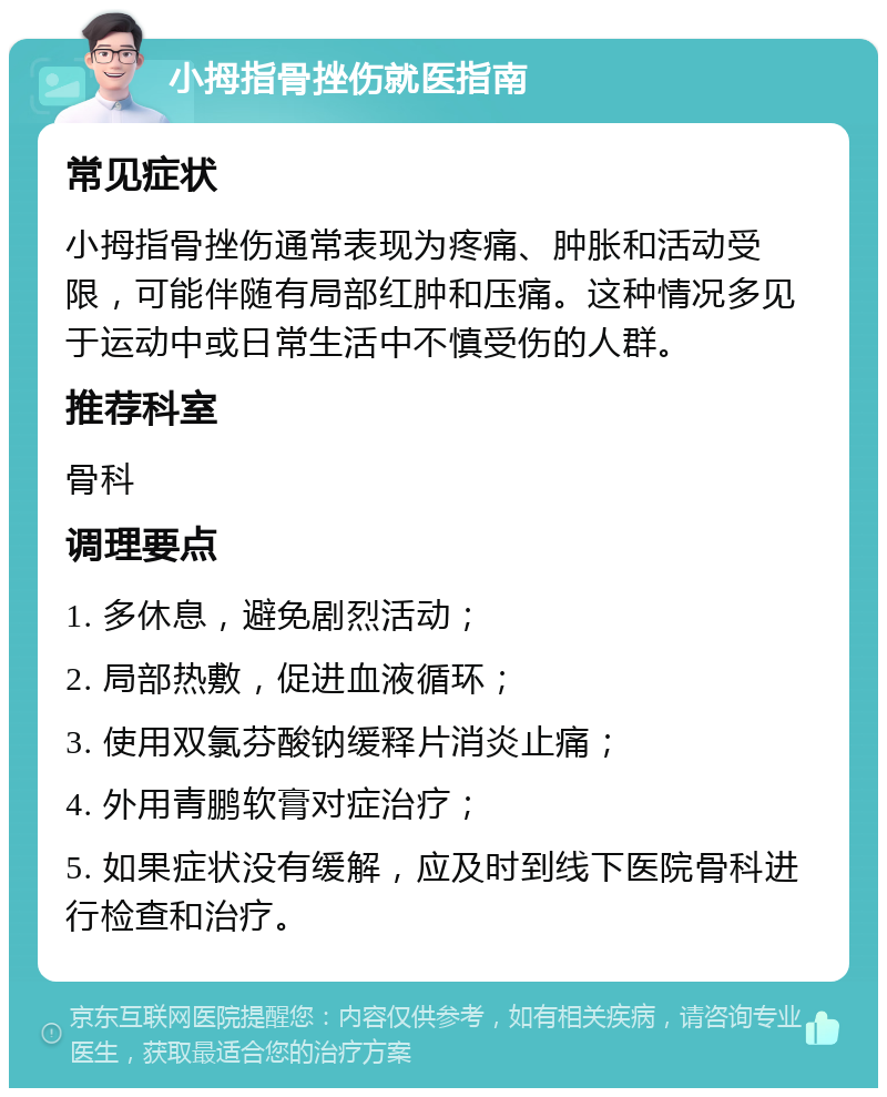 小拇指骨挫伤就医指南 常见症状 小拇指骨挫伤通常表现为疼痛、肿胀和活动受限，可能伴随有局部红肿和压痛。这种情况多见于运动中或日常生活中不慎受伤的人群。 推荐科室 骨科 调理要点 1. 多休息，避免剧烈活动； 2. 局部热敷，促进血液循环； 3. 使用双氯芬酸钠缓释片消炎止痛； 4. 外用青鹏软膏对症治疗； 5. 如果症状没有缓解，应及时到线下医院骨科进行检查和治疗。