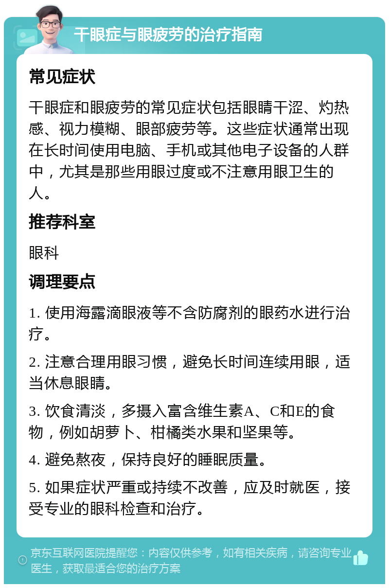 干眼症与眼疲劳的治疗指南 常见症状 干眼症和眼疲劳的常见症状包括眼睛干涩、灼热感、视力模糊、眼部疲劳等。这些症状通常出现在长时间使用电脑、手机或其他电子设备的人群中，尤其是那些用眼过度或不注意用眼卫生的人。 推荐科室 眼科 调理要点 1. 使用海露滴眼液等不含防腐剂的眼药水进行治疗。 2. 注意合理用眼习惯，避免长时间连续用眼，适当休息眼睛。 3. 饮食清淡，多摄入富含维生素A、C和E的食物，例如胡萝卜、柑橘类水果和坚果等。 4. 避免熬夜，保持良好的睡眠质量。 5. 如果症状严重或持续不改善，应及时就医，接受专业的眼科检查和治疗。