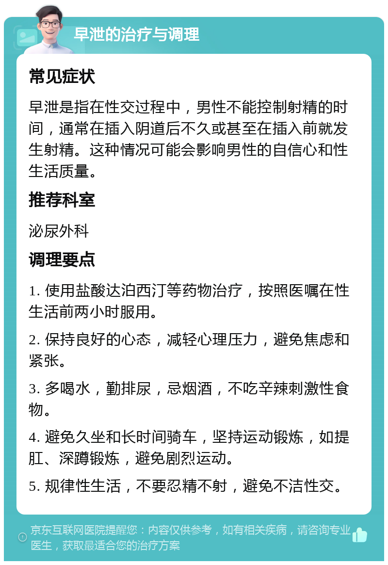 早泄的治疗与调理 常见症状 早泄是指在性交过程中，男性不能控制射精的时间，通常在插入阴道后不久或甚至在插入前就发生射精。这种情况可能会影响男性的自信心和性生活质量。 推荐科室 泌尿外科 调理要点 1. 使用盐酸达泊西汀等药物治疗，按照医嘱在性生活前两小时服用。 2. 保持良好的心态，减轻心理压力，避免焦虑和紧张。 3. 多喝水，勤排尿，忌烟酒，不吃辛辣刺激性食物。 4. 避免久坐和长时间骑车，坚持运动锻炼，如提肛、深蹲锻炼，避免剧烈运动。 5. 规律性生活，不要忍精不射，避免不洁性交。