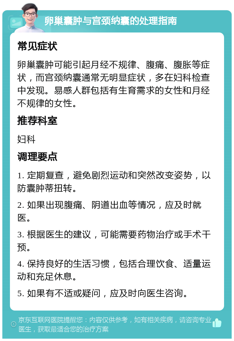 卵巢囊肿与宫颈纳囊的处理指南 常见症状 卵巢囊肿可能引起月经不规律、腹痛、腹胀等症状，而宫颈纳囊通常无明显症状，多在妇科检查中发现。易感人群包括有生育需求的女性和月经不规律的女性。 推荐科室 妇科 调理要点 1. 定期复查，避免剧烈运动和突然改变姿势，以防囊肿蒂扭转。 2. 如果出现腹痛、阴道出血等情况，应及时就医。 3. 根据医生的建议，可能需要药物治疗或手术干预。 4. 保持良好的生活习惯，包括合理饮食、适量运动和充足休息。 5. 如果有不适或疑问，应及时向医生咨询。