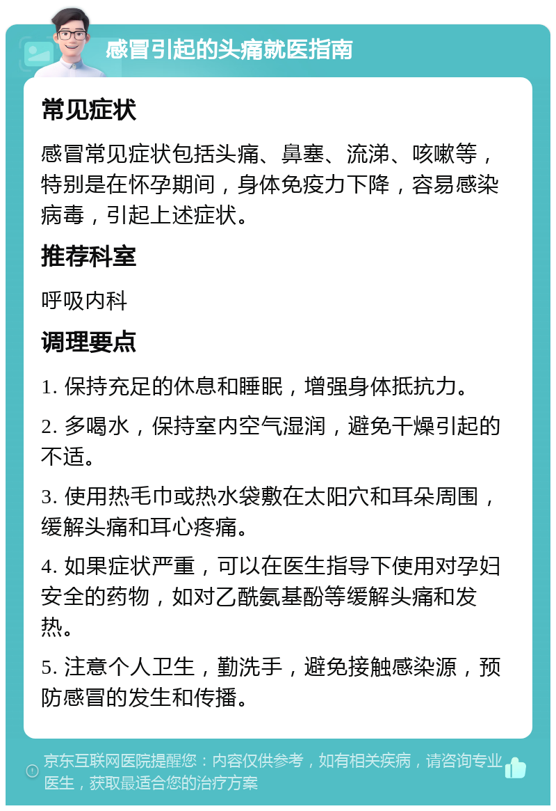 感冒引起的头痛就医指南 常见症状 感冒常见症状包括头痛、鼻塞、流涕、咳嗽等，特别是在怀孕期间，身体免疫力下降，容易感染病毒，引起上述症状。 推荐科室 呼吸内科 调理要点 1. 保持充足的休息和睡眠，增强身体抵抗力。 2. 多喝水，保持室内空气湿润，避免干燥引起的不适。 3. 使用热毛巾或热水袋敷在太阳穴和耳朵周围，缓解头痛和耳心疼痛。 4. 如果症状严重，可以在医生指导下使用对孕妇安全的药物，如对乙酰氨基酚等缓解头痛和发热。 5. 注意个人卫生，勤洗手，避免接触感染源，预防感冒的发生和传播。