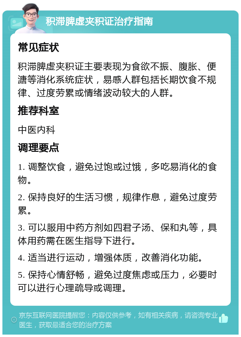 积滞脾虚夹积证治疗指南 常见症状 积滞脾虚夹积证主要表现为食欲不振、腹胀、便溏等消化系统症状，易感人群包括长期饮食不规律、过度劳累或情绪波动较大的人群。 推荐科室 中医内科 调理要点 1. 调整饮食，避免过饱或过饿，多吃易消化的食物。 2. 保持良好的生活习惯，规律作息，避免过度劳累。 3. 可以服用中药方剂如四君子汤、保和丸等，具体用药需在医生指导下进行。 4. 适当进行运动，增强体质，改善消化功能。 5. 保持心情舒畅，避免过度焦虑或压力，必要时可以进行心理疏导或调理。