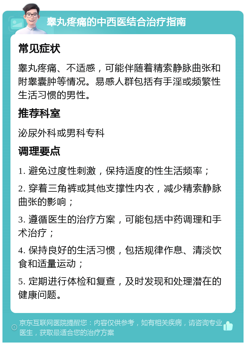 睾丸疼痛的中西医结合治疗指南 常见症状 睾丸疼痛、不适感，可能伴随着精索静脉曲张和附睾囊肿等情况。易感人群包括有手淫或频繁性生活习惯的男性。 推荐科室 泌尿外科或男科专科 调理要点 1. 避免过度性刺激，保持适度的性生活频率； 2. 穿着三角裤或其他支撑性内衣，减少精索静脉曲张的影响； 3. 遵循医生的治疗方案，可能包括中药调理和手术治疗； 4. 保持良好的生活习惯，包括规律作息、清淡饮食和适量运动； 5. 定期进行体检和复查，及时发现和处理潜在的健康问题。