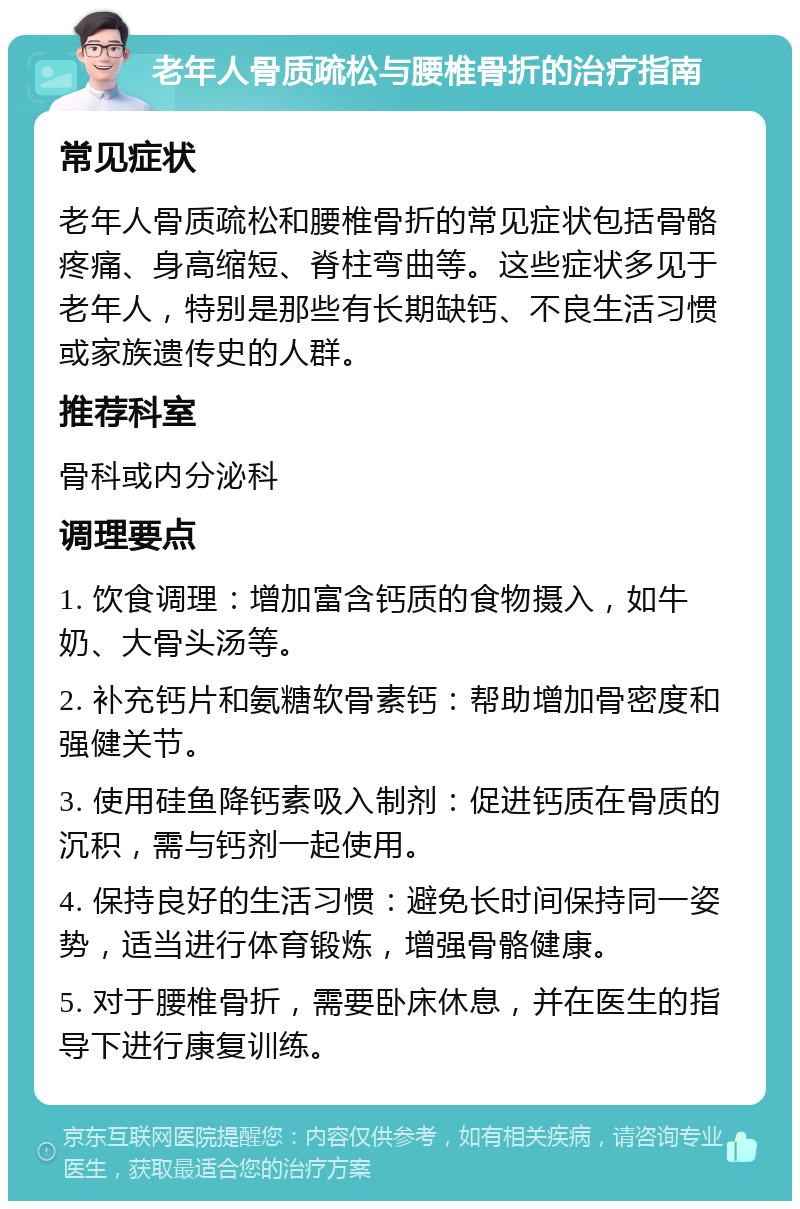 老年人骨质疏松与腰椎骨折的治疗指南 常见症状 老年人骨质疏松和腰椎骨折的常见症状包括骨骼疼痛、身高缩短、脊柱弯曲等。这些症状多见于老年人，特别是那些有长期缺钙、不良生活习惯或家族遗传史的人群。 推荐科室 骨科或内分泌科 调理要点 1. 饮食调理：增加富含钙质的食物摄入，如牛奶、大骨头汤等。 2. 补充钙片和氨糖软骨素钙：帮助增加骨密度和强健关节。 3. 使用硅鱼降钙素吸入制剂：促进钙质在骨质的沉积，需与钙剂一起使用。 4. 保持良好的生活习惯：避免长时间保持同一姿势，适当进行体育锻炼，增强骨骼健康。 5. 对于腰椎骨折，需要卧床休息，并在医生的指导下进行康复训练。