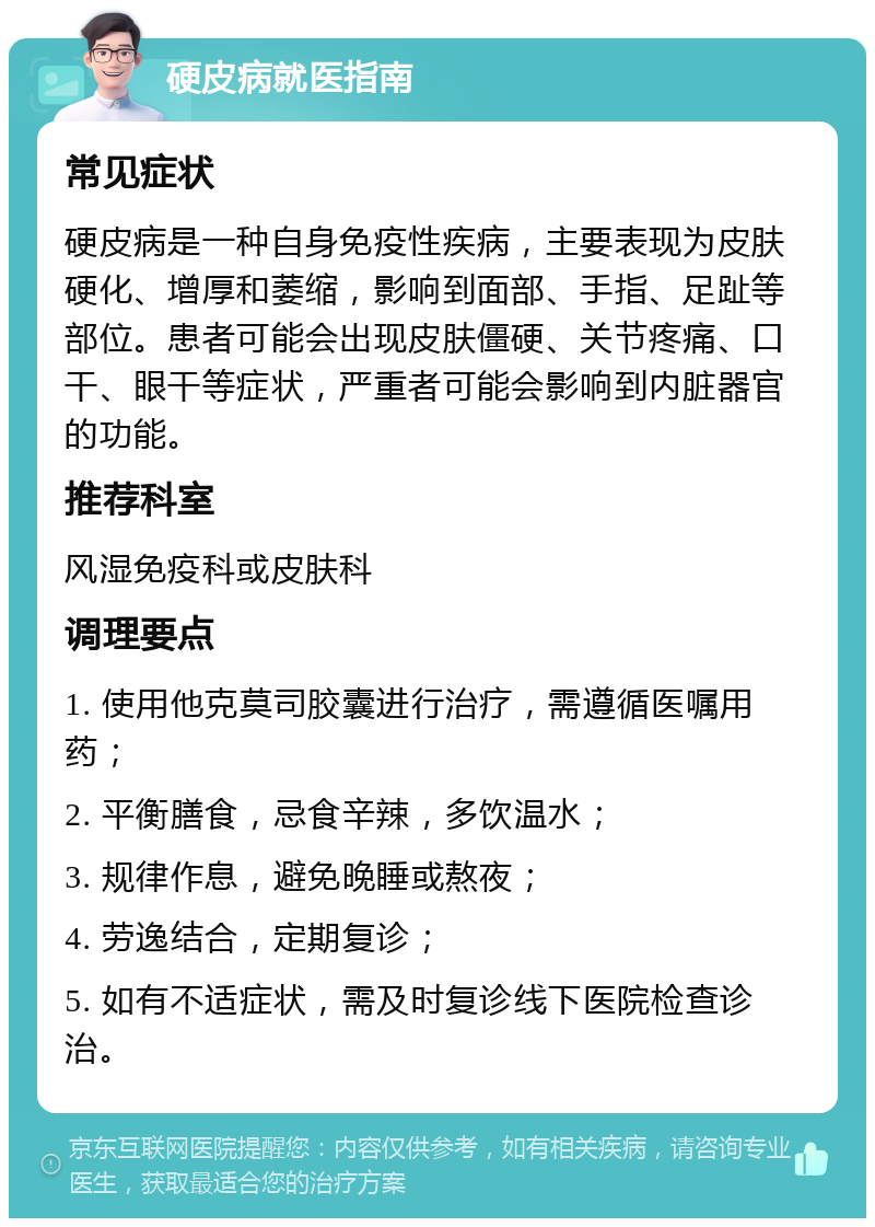 硬皮病就医指南 常见症状 硬皮病是一种自身免疫性疾病，主要表现为皮肤硬化、增厚和萎缩，影响到面部、手指、足趾等部位。患者可能会出现皮肤僵硬、关节疼痛、口干、眼干等症状，严重者可能会影响到内脏器官的功能。 推荐科室 风湿免疫科或皮肤科 调理要点 1. 使用他克莫司胶囊进行治疗，需遵循医嘱用药； 2. 平衡膳食，忌食辛辣，多饮温水； 3. 规律作息，避免晚睡或熬夜； 4. 劳逸结合，定期复诊； 5. 如有不适症状，需及时复诊线下医院检查诊治。