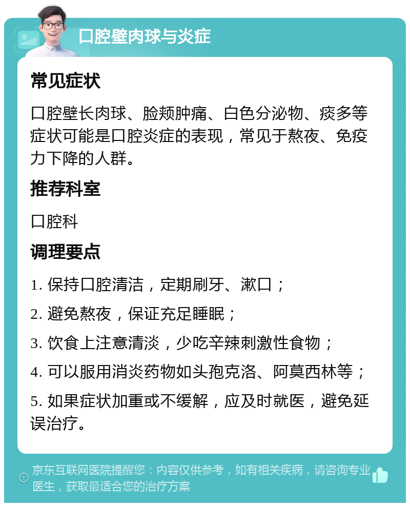 口腔壁肉球与炎症 常见症状 口腔壁长肉球、脸颊肿痛、白色分泌物、痰多等症状可能是口腔炎症的表现，常见于熬夜、免疫力下降的人群。 推荐科室 口腔科 调理要点 1. 保持口腔清洁，定期刷牙、漱口； 2. 避免熬夜，保证充足睡眠； 3. 饮食上注意清淡，少吃辛辣刺激性食物； 4. 可以服用消炎药物如头孢克洛、阿莫西林等； 5. 如果症状加重或不缓解，应及时就医，避免延误治疗。