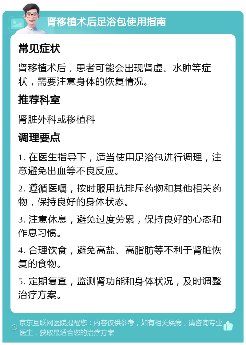 肾移植术后足浴包使用指南 常见症状 肾移植术后，患者可能会出现肾虚、水肿等症状，需要注意身体的恢复情况。 推荐科室 肾脏外科或移植科 调理要点 1. 在医生指导下，适当使用足浴包进行调理，注意避免出血等不良反应。 2. 遵循医嘱，按时服用抗排斥药物和其他相关药物，保持良好的身体状态。 3. 注意休息，避免过度劳累，保持良好的心态和作息习惯。 4. 合理饮食，避免高盐、高脂肪等不利于肾脏恢复的食物。 5. 定期复查，监测肾功能和身体状况，及时调整治疗方案。