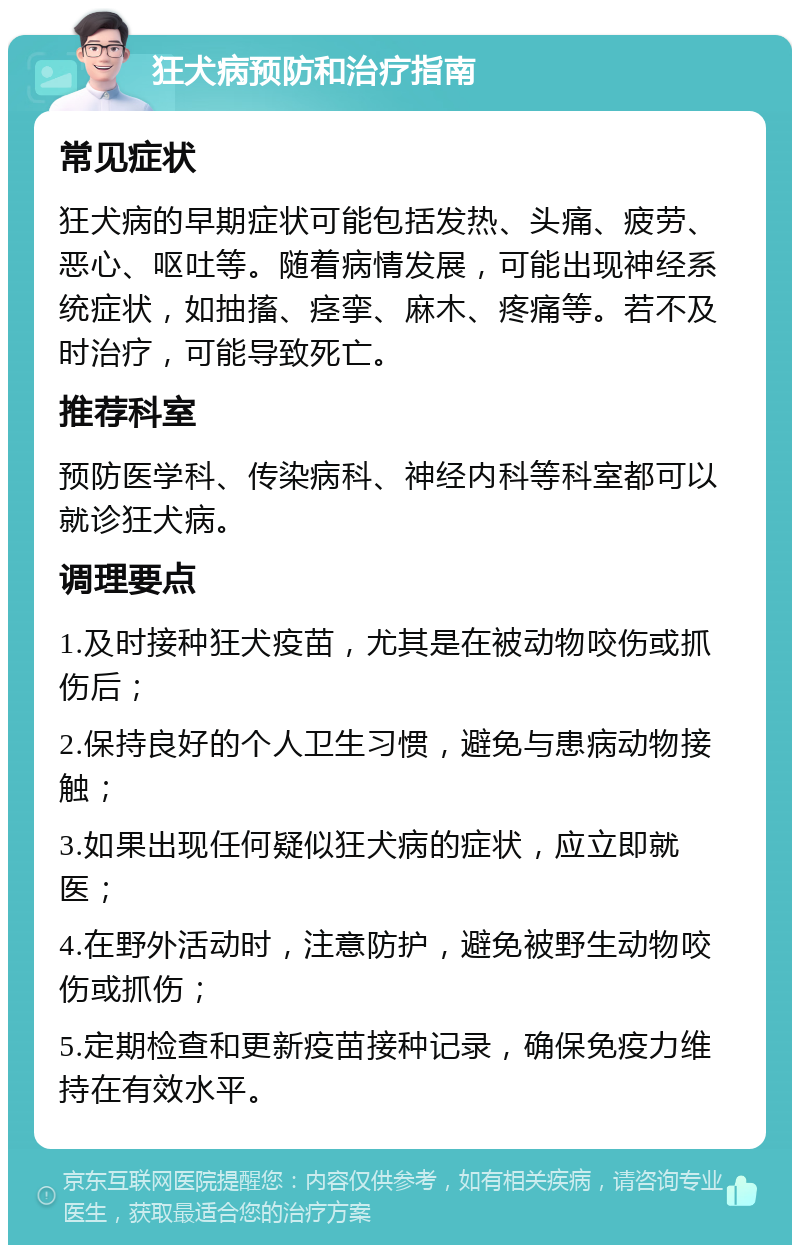 狂犬病预防和治疗指南 常见症状 狂犬病的早期症状可能包括发热、头痛、疲劳、恶心、呕吐等。随着病情发展，可能出现神经系统症状，如抽搐、痉挛、麻木、疼痛等。若不及时治疗，可能导致死亡。 推荐科室 预防医学科、传染病科、神经内科等科室都可以就诊狂犬病。 调理要点 1.及时接种狂犬疫苗，尤其是在被动物咬伤或抓伤后； 2.保持良好的个人卫生习惯，避免与患病动物接触； 3.如果出现任何疑似狂犬病的症状，应立即就医； 4.在野外活动时，注意防护，避免被野生动物咬伤或抓伤； 5.定期检查和更新疫苗接种记录，确保免疫力维持在有效水平。