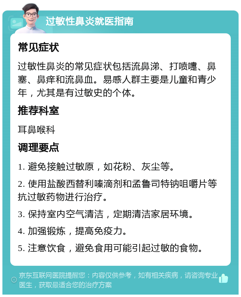 过敏性鼻炎就医指南 常见症状 过敏性鼻炎的常见症状包括流鼻涕、打喷嚏、鼻塞、鼻痒和流鼻血。易感人群主要是儿童和青少年，尤其是有过敏史的个体。 推荐科室 耳鼻喉科 调理要点 1. 避免接触过敏原，如花粉、灰尘等。 2. 使用盐酸西替利嗪滴剂和孟鲁司特钠咀嚼片等抗过敏药物进行治疗。 3. 保持室内空气清洁，定期清洁家居环境。 4. 加强锻炼，提高免疫力。 5. 注意饮食，避免食用可能引起过敏的食物。