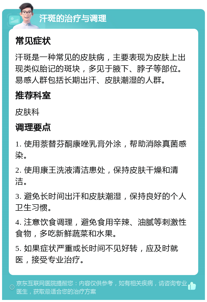 汗斑的治疗与调理 常见症状 汗斑是一种常见的皮肤病，主要表现为皮肤上出现类似胎记的斑块，多见于腋下、脖子等部位。易感人群包括长期出汗、皮肤潮湿的人群。 推荐科室 皮肤科 调理要点 1. 使用萘替芬酮康唑乳膏外涂，帮助消除真菌感染。 2. 使用康王洗液清洁患处，保持皮肤干燥和清洁。 3. 避免长时间出汗和皮肤潮湿，保持良好的个人卫生习惯。 4. 注意饮食调理，避免食用辛辣、油腻等刺激性食物，多吃新鲜蔬菜和水果。 5. 如果症状严重或长时间不见好转，应及时就医，接受专业治疗。