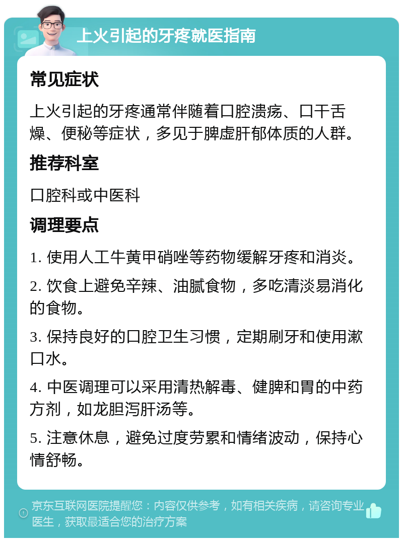 上火引起的牙疼就医指南 常见症状 上火引起的牙疼通常伴随着口腔溃疡、口干舌燥、便秘等症状，多见于脾虚肝郁体质的人群。 推荐科室 口腔科或中医科 调理要点 1. 使用人工牛黄甲硝唑等药物缓解牙疼和消炎。 2. 饮食上避免辛辣、油腻食物，多吃清淡易消化的食物。 3. 保持良好的口腔卫生习惯，定期刷牙和使用漱口水。 4. 中医调理可以采用清热解毒、健脾和胃的中药方剂，如龙胆泻肝汤等。 5. 注意休息，避免过度劳累和情绪波动，保持心情舒畅。