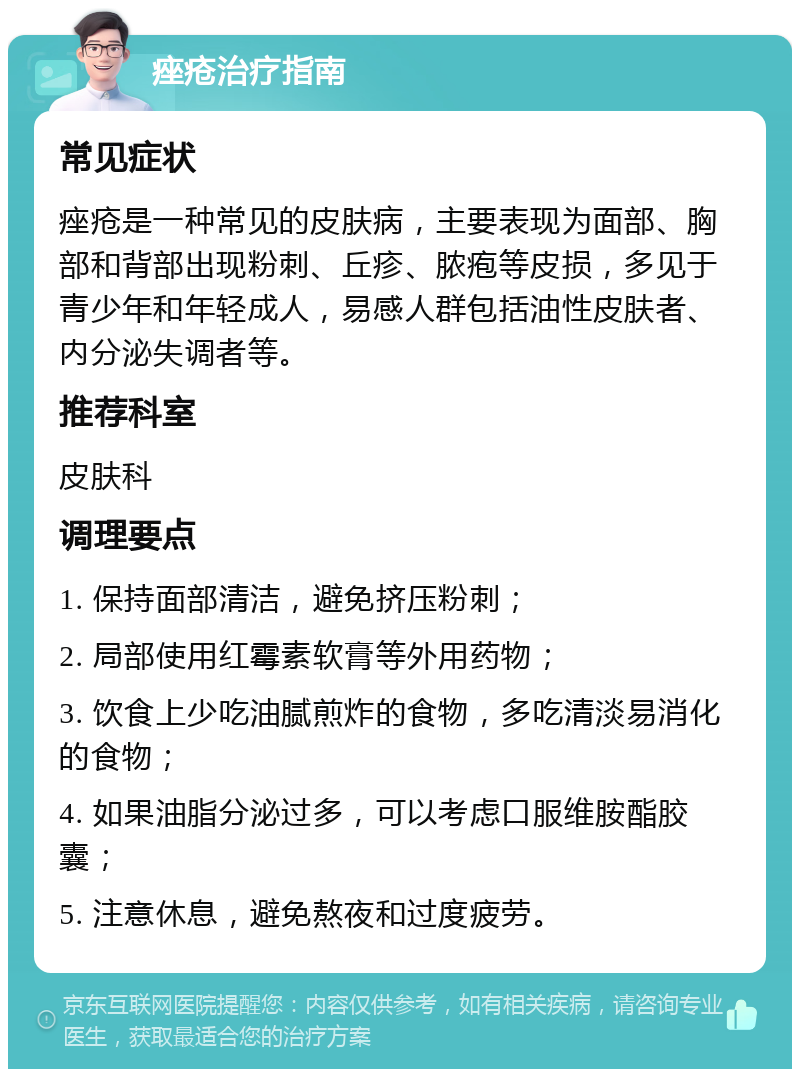 痤疮治疗指南 常见症状 痤疮是一种常见的皮肤病，主要表现为面部、胸部和背部出现粉刺、丘疹、脓疱等皮损，多见于青少年和年轻成人，易感人群包括油性皮肤者、内分泌失调者等。 推荐科室 皮肤科 调理要点 1. 保持面部清洁，避免挤压粉刺； 2. 局部使用红霉素软膏等外用药物； 3. 饮食上少吃油腻煎炸的食物，多吃清淡易消化的食物； 4. 如果油脂分泌过多，可以考虑口服维胺酯胶囊； 5. 注意休息，避免熬夜和过度疲劳。